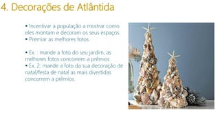 4. Decorações de Atlântida
 Incentivar a população a mostrar como
eles montam e decoram os seus espaços.
 Premiar as melhores fotos.
 Ex. : mande a foto do seu jardim, as
melhores fotos concorrem a prêmios.
 Ex. 2: mande a foto da sua decoração de
natal/festa de natal as mais divertidas
concorrem a prêmios.

 