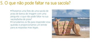 5. O que não pode faltar na sua sacola?
 Postamos uma foto de uma sacola de
praia de banco de imagem com uma
pergunta: o que não pode faltar na sua
sacola/bolsa de praia?
 Convidamos os fãs para responder essa
questão e proporcionamos um brinde
para as respostas mais legais.

 
