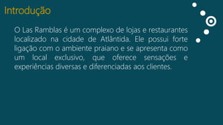 Introdução
O Las Ramblas é um complexo de lojas e restaurantes
Curtidas na cidade de Atlântida. Ele possui forte
localizado
Falando
ligação com o ambiente praiano e se apresenta como
sobre isso
um local exclusivo, que oferece sensações e
Impressões
experiências diversas e diferenciadas aos clientes.

 