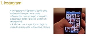 1. Instagram
 O Instagram se apresenta como uma
rede social que passa um maior
refinamento, pois para que um usuário
possa fazer parte é preciso utilizar um
smartphone;
 A ideia é criar um perfil, mas fugir da
ideia de propaganda institucional clássica.

 