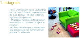 1. Instagram
 Criar um Instagram para o Las Ramblas,
em que fotos “informais” representando o
dia a dia das lojas , no estilo Instagram,
sejam tiradas e postadas.
 Os próprios funcionários fotografariam
seu cotidiano no complexo de lojas e as
enviariam.
 As fotos passariam por uma curadoria
feita pela agência e as melhores seriam
postadas na rede social.

 