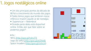1. Jogos nostálgicos online
 Um dos principais pontos da década de
80 foi o crescimento do mundo dos jogos.
 Todos temos jogos que lembram nossa
infância e trazem aquele ar de nostalgia.
 Experenciar > Relembrar.
 Grande parte deles está disponível
online. Então, por que falar sobre se
podemos jogar?
modelo

 Ex.:
Tetris (http://goo.gl/hdrU77)
Jogo da velha (http://goo.gl/jVZNnB)
Space Invaders (http://goo.gl/cIvhcm)

 