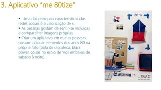 3. Aplicativo “me 80tize”
 Uma das principais características das
redes sociais é a valorização de si.
 As pessoas gostam de sentir-se incluídas
e compartilhar imagens próprias.
 Criar um aplicativo em que as pessoas
possam colocar elementos dos anos 80 na
própria foto (bola de discoteca, black
power, coisas no estilo de ‘nos embalos de
sábado à noite).

 