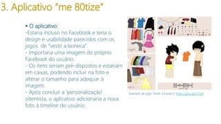 3. Aplicativo “me 80tize”
 O aplicativo:
-Estaria incluso no Facebook e teria o
design e usabilidade parecidos com os
jogos de “vestir a boneca”.
- Importaria uma imagem do próprio
Facebook do usuário.
- Os itens seriam pré-dispostos e estariam
em caixas, podendo incluir na foto e
alterar o tamanho para adequar à
imagem.
- Após concluir a ‘personalização’
oitentista, o aplicativo adicionaria a nova
foto à timeline do usuário.

Exemplo de jogo “vestir a boneca” (http://goo.gl/iJY3Id)

 