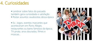 4. Curiosidades
 Lembrar sobre fatos do passado
também gera curiosidade e satisfação.
 Postar assuntos saudosistas dessa época.
 Ex.: Jogos, eventos marcantes que
aconteceram em Porto Alegre,
restaurantes ou bares famosos da época,
TV pirata, anos dourados, filmes e
músicas…

modelo

 