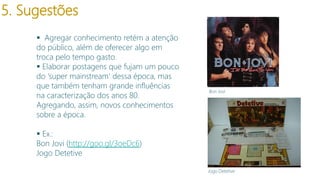5. Sugestões
 Agregar conhecimento retém a atenção
do público, além de oferecer algo em
troca pelo tempo gasto.
 Elaborar postagens que fujam um pouco
do ‘super mainstream’ dessa época, mas
que também tenham grande influências
na caracterização dos anos 80.
Agregando, assim, novos conhecimentos
sobre a época.

Bon Jovi

 Ex.:
Bon Jovi (http://goo.gl/3oeDc6)
Jogo Detetive
Jogo Detetive

 