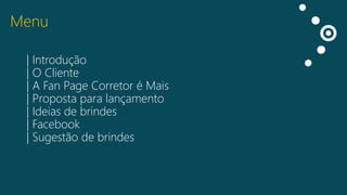 Menu
| Introdução
| O Cliente
| A Fan Page Corretor é Mais
| Proposta para lançamento
| Ideias de brindes
| Facebook
| Sugestão de brindes

 