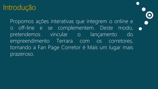 Introdução
Propomos ações interativas que integrem o online e
Curtidas
o off-line e se complementem. Deste modo,
Falando
pretendemos
vincular
o
lançamento
do
sobre isso
empreendimento Terrara com os corretores,
Impressões
tornando a Fan Page Corretor é Mais um lugar mais
prazeroso.

 
