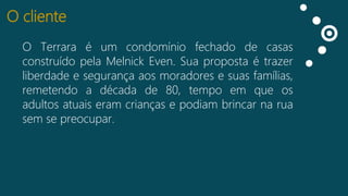 O cliente
O Terrara é um condomínio fechado de casas
Curtidas pela Melnick Even. Sua proposta é trazer
construído
Falando
liberdade e segurança aos moradores e suas famílias,
sobre isso
remetendo a década de 80, tempo em que os
Impressões
adultos atuais eram crianças e podiam brincar na rua
sem se preocupar.

 