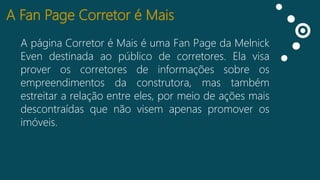 A Fan Page Corretor é Mais
A página Corretor é Mais é uma Fan Page da Melnick
Curtidas
Even destinada ao público de corretores. Ela visa
Falando
prover os corretores de informações sobre os
sobre isso
empreendimentos da construtora, mas também
Impressões
estreitar a relação entre eles, por meio de ações mais
descontraídas que não visem apenas promover os
imóveis.

 