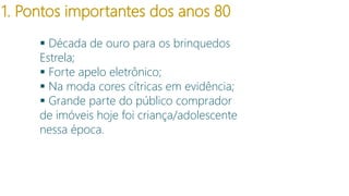 1. Pontos importantes dos anos 80
 Década de ouro para os brinquedos
Estrela;
 Forte apelo eletrônico;
 Na moda cores cítricas em evidência;
 Grande parte do público comprador
de imóveis hoje foi criança/adolescente
nessa época.

 