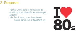 2. Proposta
 Enviar um kit para os formadores de
opinião que trabalham fortemente o apelo
anos 80.
 Ex: Tais Scherer com a festa Balonê
Mauro Borba com a Boys Don’t cry

modelo

 