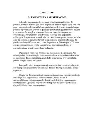 CAPITUTLO Ι

               QUEM EXECUTA A MANUTENÇÃO?

       A função manutenção é executada por diversas categorias de
pessoas. Pode-se afirmar que todas as pessoas de uma organização têm seu
papel na manutenção. Atividades especializadas devem ser executadas por
pessoal especializado, porém as pessoas que utilizam equipamentos podem
executar tarefas simples, tais como limpeza, troca de componentes
consumíveis, por exemplo, uma troca de toner de uma copiadora,
calibragem dos pneus de um veículo, etc. Atividades que envolvem um alto
grau de segurança devem estar sob a supervisão e a responsabilidade de
profissionais qualificados, tais como, Engenheiros, Tecnólogos e Técnicos
que possam responder civil e tecnicamente as exigências legais e
                                               3
operacionais de um ativo ou planta industrial.

      O principal cliente do processo de manutenção é a produção. Os
desempenhos da manutenção devem ser medidos, sobretudo relativamente
às exigências de confiabilidade, qualidade, segurança e previsibilidade,
porém sempre atento aos custos.

      Para poder dizer se o processo de manutenção é realmente eficiente,
deve ser possível comparar os números de seus desempenhos reais com o
esperado.

      O setor ou departamento de manutenção responde pela promoção da
confiança e da segurança da instalação fabril, sendo assim, a
responsabilidade pela conservação dos ativos é de todos – operadores e
mantenedores -, porém a responsabilidade pelos índices de confiança e
disponibilidade é dos mantenedores.
 