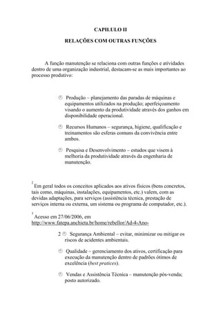 CAPILULO ΙΙ

                RELAÇÕES COM OUTRAS FUNÇÕES



      A função manutenção se relaciona com outras funções e atividades
dentro de uma organização industrial, destacam-se as mais importantes ao
processo produtivo:



                Produção – planejamento das paradas de máquinas e
                equipamentos utilizados na produção; aperfeiçoamento
                visando o aumento da produtividade através dos ganhos em
                disponibilidade operacional.

                 Recursos Humanos – segurança, higiene, qualificação e
                treinamentos são esferas comuns da convivência entre
                ambos.

                Pesquisa e Desenvolvimento – estudos que visem à
                melhoria da produtividade através da engenharia de
                manutenção.


2
 Em geral todos os conceitos aplicados aos ativos físicos (bens concretos,
tais como, máquinas, instalações, equipamentos, etc.) valem, com as
devidas adaptações, para serviços (assistência técnica, prestação de
serviços interna ou externa, um sistema ou programa de computador, etc.).
3
 Acesso em 27/06/2006, em
http://www.fatepa.anchieta.br/home/rebellor/Ad-4-Ano-

            2      Segurança Ambiental – evitar, minimizar ou mitigar os
                riscos de acidentes ambientais.

                Qualidade – gerenciamento dos ativos, certificação para
                execução da manutenção dentro de padrões ótimos de
                excelência (best pratices).

                Vendas e Assistência Técnica – manutenção pós-venda;
                posto autorizado.
 