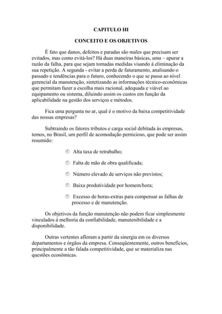 CAPITULO ΙΙΙ

                    CONCEITO E OS OBJETIVOS

      É fato que danos, defeitos e paradas são males que precisam ser
evitados, mas como evitá-los? Há duas maneiras básicas, uma – apurar a
razão da falha, para que sejam tomadas medidas visando à eliminação da
sua repetição. A segunda - evitar a perda de faturamento, analisando o
passado e tendências para o futuro, conhecendo o que se passa ao nível
gerencial da manutenção, sintetizando as informações técnico-econômicas
que permitam fazer a escolha mais racional, adequada e viável ao
equipamento ou sistema, diluindo assim os custos em função da
aplicabilidade na gestão dos serviços e métodos.

      Fica uma pergunta no ar, qual é o motivo da baixa competitividade
das nossas empresas?

      Subtraindo os fatores tributos e carga social debitada às empresas,
temos, no Brasil, um perfil de acomodação pernicioso, que pode ser assim
resumido:

                   Alta taxa de retrabalho;

                   Falta de mão de obra qualificada;

                   Número elevado de serviços não previstos;

                   Baixa produtividade por homem/hora;

                  Excesso de horas-extras para compensar as falhas de
                  processo e de manutenção.

      Os objetivos da função manutenção não podem ficar simplesmente
vinculados à melhoria da confiabilidade, manutenibilidade e a
disponibilidade.

      Outras vertentes afloram a partir da sinergia em os diversos
departamentos e órgãos da empresa. Conseqüentemente, outros benefícios,
principalmente a tão falada competitividade, que se materializa nas
questões econômicas.
 