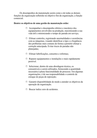 Os desempenhos da manutenção assim como o de todas as demais
funções da organização refletirão no objetivo fim da organização, a função
comercial.

Dentre os objetivos de uma gestão da manutenção estão:

               Acompanhar o desempenho elétrico e mecânico dos
               equipamentos envolvidos na produção, maximizando a sua
               vida útil e minimizando o tempo de parada em serviço;

               Efetuar controles, registrando anormalidades e ocorrências
               com as máquinas, visando identificar o tipo e a freqüência
               dos problemas mais comuns de forma a permitir efetuar a
               correção antecipada. Evitar riscos de paradas não
               planejadas;

                Efetuar lubrificações, consertos e reformas;

               Reparar equipamentos e instalações o mais rapidamente
               possível.

               Selecionar, dentro de uma abordagem técnica, os
               consumíveis a serem utilizados, fornecendo a quantidade
               necessária à plena funcionalidade do processo. Em algumas
               organizações, é de sua responsabilidade o controle de
               estoque de peças de reposição;

               Garantir disponibilidade de modo a atender os objetivos da
               operação da organização.

                Buscar índice zero de acidentes.
 