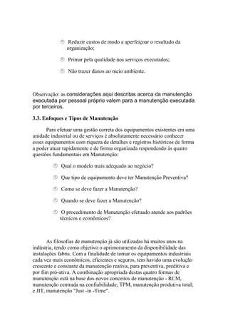 Reduzir custos de modo a aperfeiçoar o resultado da
               organização;

                Primar pela qualidade nos serviços executados;

                Não trazer danos ao meio ambiente.



Observação: as considerações aqui descritas acerca da manutenção
executada por pessoal próprio valem para a manutenção executada
por terceiros.

3.3. Enfoques e Tipos de Manutenção

      Para efetuar uma gestão correta dos equipamentos existentes em uma
unidade industrial ou de serviços é absolutamente necessário conhecer
esses equipamentos com riqueza de detalhes e registros históricos de forma
a poder atuar rapidamente e de forma organizada respondendo às quatro
questões fundamentais em Manutenção:

             Qual o modelo mais adequado ao negócio?

             Que tipo de equipamento deve ter Manutenção Preventiva?

             Como se deve fazer a Manutenção?

             Quando se deve fazer a Manutenção?

             O procedimento de Manutenção efetuado atende aos padrões
            técnicos e econômicos?



       As filosofias de manutenção já são utilizadas há muitos anos na
indústria, tendo como objetivo o aprimoramento da disponibilidade das
instalações fabris. Com a finalidade de tornar os equipamentos industriais
cada vez mais econômicos, eficientes e seguros, tem havido uma evolução
crescente e constante da manutenção reativa, para preventiva, preditiva e
por fim pró-ativa. A combinação apropriada destas quatro formas de
manutenção está na base dos novos conceitos de manutenção - RCM,
manutenção centrada na confiabilidade; TPM, manutenção produtiva total;
e JIT, manutenção "Just -in -Time".
 