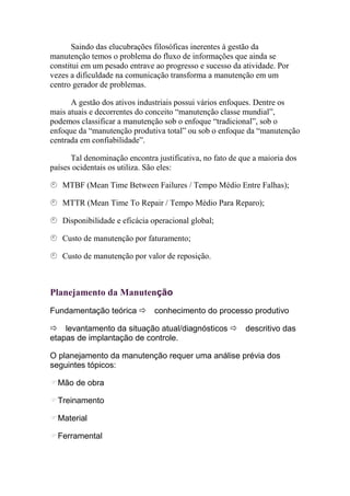 Saindo das elucubrações filosóficas inerentes à gestão da
manutenção temos o problema do fluxo de informações que ainda se
constitui em um pesado entrave ao progresso e sucesso da atividade. Por
vezes a dificuldade na comunicação transforma a manutenção em um
centro gerador de problemas.

      A gestão dos ativos industriais possui vários enfoques. Dentre os
mais atuais e decorrentes do conceito “manutenção classe mundial”,
podemos classificar a manutenção sob o enfoque “tradicional”, sob o
enfoque da “manutenção produtiva total” ou sob o enfoque da “manutenção
centrada em confiabilidade”.

      Tal denominação encontra justificativa, no fato de que a maioria dos
países ocidentais os utiliza. São eles:

   MTBF (Mean Time Between Failures / Tempo Médio Entre Falhas);

   MTTR (Mean Time To Repair / Tempo Médio Para Reparo);

   Disponibilidade e eficácia operacional global;

   Custo de manutenção por faturamento;

   Custo de manutenção por valor de reposição.



Planejamento da Manutenção
Fundamentação teórica          conhecimento do processo produtivo

    levantamento da situação atual/diagnósticos           descritivo das
etapas de implantação de controle.

O planejamento da manutenção requer uma análise prévia dos
seguintes tópicos:

  Mão de obra

  Treinamento

  Material

  Ferramental
 