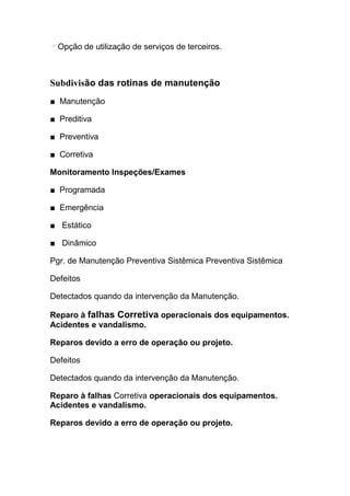 Opção de utilização de serviços de terceiros. a 01:



Subdivisão das rotinas de manutenção
■ Manutenção

■ Preditiva

■ Preventiva

■ Corretiva

Monitoramento Inspeções/Exames

■ Programada

■ Emergência

■ Estático

■ Dinâmico

Pgr. de Manutenção Preventiva Sistêmica Preventiva Sistêmica

Defeitos

Detectados quando da intervenção da Manutenção.

Reparo à falhas Corretiva operacionais dos equipamentos.
Acidentes e vandalismo.

Reparos devido a erro de operação ou projeto.

Defeitos

Detectados quando da intervenção da Manutenção.

Reparo à falhas Corretiva operacionais dos equipamentos.
Acidentes e vandalismo.

Reparos devido a erro de operação ou projeto.
 