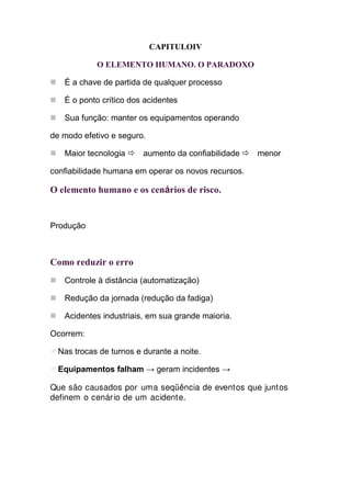 CAPITULOΙV

            O ELEMENTO HUMANO. O PARADOXO

   É a chave de partida de qualquer processo

   É o ponto crítico dos acidentes

   Sua função: manter os equipamentos operando

de modo efetivo e seguro.

   Maior tecnologia      aumento da confiabilidade   menor

confiabilidade humana em operar os novos recursos.

O elemento humano e os cenários de risco.


Produção



Como reduzir o erro
   Controle à distância (automatização)

   Redução da jornada (redução da fadiga)

   Acidentes industriais, em sua grande maioria.

Ocorrem:

  Nas trocas de turnos e durante a noite.

  Equipamentos falham → geram incidentes →

Que são causados por uma seqüência de eventos que juntos
definem o cenár io de um acidente.
 