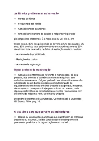 Análise dos problemas na manutenção
   Modos de falhas

   Freqüência das falhas

   Conseqüências das falhas

   Um pequeno número de causas é responsável por alta

proporção dos problemas. É a regra dos 80-20, isto é, em

linhas gerais, 80% dos problemas se devem a 20% das causas. Ou
seja, 80% do risco total estão contidos em aproximadamente 20%
do número total de modos de falha. A avaliação do risco nos traz:

  Aumento da disponibilidade

  Redução dos custos

  Aumento da segurança

Banco de dados de manutenção
     Conjunto de informações referente à manutenção, ao seu
pessoal, aos eventos e ocorrências com as máquinas, seu
cadastramento e seus códigos, podendo ser informatizado ou não.
A finalidade de um banco de dados computadorizado de
equipamentos existentes em uma unidade (seja predial, industrial,
de serviços ou qualquer outra) é proporcionar um acesso mais
rápido e sistemático às características e ventos relacionados com
determinada máquina, item, sistema ou unidade.

Dicionário de termos de Manutenção, Confiabilidade e Qualidade,
Gil Branco Filho, pág. 10.



O que são e para que servem os indicadores:
    Dados ou informações numéricas que quantificam as entradas
(recursos ou insumos), saídas (produtos) e o desempenho de
processos, produtos e da organização como um todo.
 