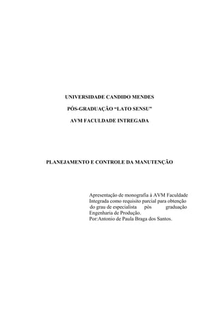 UNIVERSIDADE CANDIDO MENDES

      PÓS-GRADUAÇÃO “LATO SENSU”

       AVM FACULDADE INTREGADA




PLANEJAMENTO E CONTROLE DA MANUTENÇÃO




            Apresentação de monografia à AVM Faculdade
            Integrada como requisito parcial para obtenção
            do grau de especialista pòs          graduação
            Engenharia de Produção.
            Por:Antonio de Paula Braga dos Santos.
 