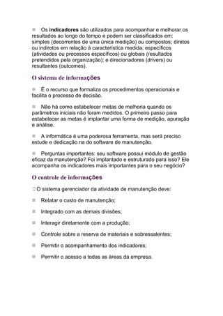Os indicadores são utilizados para acompanhar e melhorar os
resultados ao longo do tempo e podem ser classificados em:
simples (decorrentes de uma única medição) ou compostos; diretos
ou indiretos em relação à característica medida; específicos
(atividades ou processos específicos) ou globais (resultados
pretendidos pela organização); e direcionadores (drivers) ou
resultantes (outcomes).

O sistema de informações
     É o recurso que formaliza os procedimentos operacionais e
facilita o processo de decisão.

    Não há como estabelecer metas de melhoria quando os
parâmetros iniciais não foram medidos. O primeiro passo para
estabelecer as metas é implantar uma forma de medição, apuração
e análise.

    A informática é uma poderosa ferramenta, mas será preciso
estude e dedicação na do software de manutenção.

    Perguntas importantes: seu software possui módulo de gestão
eficaz da manutenção? Foi implantado e estruturado para isso? Ele
acompanha os indicadores mais importantes para o seu negócio?

O controle de informações
 O sistema gerenciador da atividade de manutenção deve:

   Relatar o custo de manutenção;

   Integrado com as demais divisões;

   Interagir diretamente com a produção;

   Controle sobre a reserva de materiais e sobressalentes;

   Permitir o acompanhamento dos indicadores;

   Permitir o acesso a todas as áreas da empresa.
 