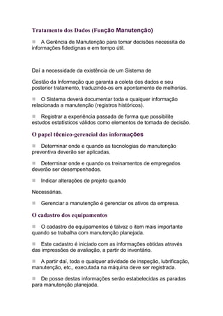 Tratamento dos Dados (Função Manutenção)
    A Gerência de Manutenção para tomar decisões necessita de
informações fidedignas e em tempo útil.



Daí a necessidade da existência de um Sistema de

Gestão da Informação que garanta a coleta dos dados e seu
posterior tratamento, traduzindo-os em apontamento de melhorias.

    O Sistema deverá documentar toda e qualquer informação
relacionada a manutenção (registros históricos).

    Registrar a experiência passada de forma que possibilite
estudos estatísticos válidos como elementos de tomada de decisão.

O papel técnico-gerencial das informações
    Determinar onde e quando as tecnologias de manutenção
preventiva deverão ser aplicadas.

   Determinar onde e quando os treinamentos de empregados
deverão ser desempenhados.

    Indicar alterações de projeto quando

Necessárias.

    Gerenciar a manutenção é gerenciar os ativos da empresa.

O cadastro dos equipamentos
   O cadastro de equipamentos é talvez o item mais importante
quando se trabalha com manutenção planejada.

   Este cadastro é iniciado com as informações obtidas através
das impressões de avaliação, a partir do inventário.

   A partir daí, toda e qualquer atividade de inspeção, lubrificação,
manutenção, etc., executada na máquina deve ser registrada.

    De posse destas informações serão estabelecidas as paradas
para manutenção planejada.
 