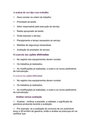 A ordem de serviço e/ou trabalho
    Deve constar na ordem de trabalho:

    Prioridade da tarefa.

    Setor responsável pela execução do serviço.

    Relato apropriado da tarefa.

    Onde executar o serviço.

    Planejamento e tempo necessário ao serviço.

    Medidas de segurança necessárias.

    Avaliação do prestador de serviço.

O controle das ações efetivadas
    No registro dos equipamentos devem constar:

    Os trabalhos já realizados;

   As modificações já realizadas, o custo e os novos parâmetros
de manutenção.

O controle das ações efetivadas

    No registro dos equipamentos devem constar:

    Os trabalhos já realizados;

   As modificações já realizadas, o custo e os novos parâmetros
de manutenção.

   Análise versus avaliação

    Analisar - verificar a precisão, a validade, o significado da
grandeza produzida durante a avaliação.

    Por exemplo: se a avaliação do consumo de um automóvel
levou a 20 km/litro de gasolina, então a análise se preocupa em se
certificar que:
 