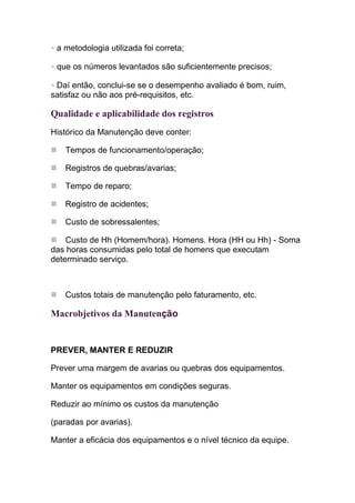 • a metodologia utilizada foi correta;

• que os números levantados são suficientemente precisos;

• Daí então, conclui-se se o desempenho avaliado é bom, ruim,
satisfaz ou não aos pré-requisitos, etc.

Qualidade e aplicabilidade dos registros
Histórico da Manutenção deve conter:

    Tempos de funcionamento/operação;

    Registros de quebras/avarias;

    Tempo de reparo;

    Registro de acidentes;

    Custo de sobressalentes;

    Custo de Hh (Homem/hora). Homens. Hora (HH ou Hh) - Soma
das horas consumidas pelo total de homens que executam
determinado serviço.



    Custos totais de manutenção pelo faturamento, etc.

Macrobjetivos da Manutenção


PREVER, MANTER E REDUZIR

Prever uma margem de avarias ou quebras dos equipamentos.

Manter os equipamentos em condições seguras.

Reduzir ao mínimo os custos da manutenção

(paradas por avarias).

Manter a eficácia dos equipamentos e o nível técnico da equipe.
 