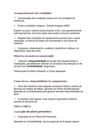 Acompanhamento das condições
    Comparação das condições atuais com as condições de
referência.

   Evitar a condição insegura - Estado Inseguro (INS):

Estado no qual o sistema pode produzir erros, mas aparentemente
está operacional. Os erros neste caso podem provocar acidentes.

    Registro das condições do equipamento quando novo e após
reparação, no banco de dados da manutenção e nas fichas de
cadastro.

    Comparar o desempenho, analisar a tendência e efetuar um
diagnóstico (wait and see).

Objetivos da moderna manutenção
     Garantir a Disponibilidade da função dos equipamentos e
instalações, possibilitando atender um processo de produção ou de
serviço com Confiabilidade, Segurança,

Preservação do Meio Ambiente, e Custo adequado.



Como elevar a disponibilidade de equipamentos
    Uma das maneiras mais seguras e precisa é fazê-lo usando as
técnicas de análise de falhas, gerando um Plano de Manutenção
Baseado em Confiabilidade para garantir elevada disponibilidade do
ativo.

   A maneira mais segura, mais precisa e garantida é fazê-lo
usando as técnicas de:

FMEA e FMECA.

A geração do plano preventivo
   A geração de um Plano de Preventiva

Baseado em Confiabilidade, faz-se seguindo as 4 etapas abaixo:
 