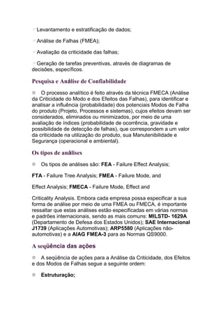 Levantamento e estratificação de dados;

  Análise de Falhas (FMEA);

  Avaliação da criticidade das falhas;

  Geração de tarefas preventivas, através de diagramas de
decisões, específicos.

Pesquisa e Análise de Confiabilidade
    O processo analítico é feito através da técnica FMECA (Análise
da Criticidade do Modo e dos Efeitos das Falhas), para identificar e
analisar a influência (probabilidade) dos potenciais Modos de Falha
do produto (Projeto, Processos e sistemas), cujos efeitos devam ser
considerados, eliminados ou minimizados, por meio de uma
avaliação de índices (probabilidade de ocorrência, gravidade e
possibilidade de detecção de falhas), que correspondem a um valor
da criticidade na utilização do produto, sua Manutenibilidade e
Segurança (operacional e ambiental).

Os tipos de análises
   Os tipos de análises são: FEA - Failure Effect Analysis;

FTA - Failure Tree Analysis; FMEA - Failure Mode, and

Effect Analysis; FMECA - Failure Mode, Effect and

Criticality Analysis. Embora cada empresa possa especificar a sua
forma de análise por meio de uma FMEA ou FMECA, é importante
ressaltar que estas análises estão especificadas em várias normas
e padrões internacionais, sendo as mais comuns: MILSTD- 1629A
(Departamento de Defesa dos Estados Unidos); SAE Internacional
J1739 (Aplicações Automotivas); ARP5580 (Aplicações não-
automotivas) e a AIAG FMEA-3 para as Normas QS9000.

A seqüência das ações
    A seqüência de ações para a Análise da Criticidade, dos Efeitos
e dos Modos de Falhas segue a seguinte ordem:

   Estruturação;
 