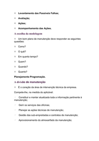 Levantamento das Possíveis Falhas;

   Avaliação;

   Ações;

   Acompanhamento das Ações.

A escolha da modelagem
   Um bom plano de manutenção deve responder as seguintes
questões:

   Como?

   O quê?

   Em quanto tempo?

   Quem?

   Quando?

   Quanto?

Planejamento Programação.

A divisão de manutenção
   É o coração da área de intervenção técnica da empresa.

Compete-lhe, na medida do aplicável:

   Constituir e manter atualizada toda a informação pertinente à
manutenção;

    Gerir os serviços das oficinas;

    Planejar as ações técnicas de manutenção;

    Gestão das sub-empreitadas e contratos de manutenção;

    Aprovisionamento do almoxarifado da manutenção;
 