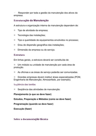 Responder por toda a gestão da manutenção dos ativos da
empresa.

Estruturação da Manutenção
A estrutura e organização interna da manutenção dependem de:

   Tipo de atividade da empresa;

   Tecnologia das instalações;

   Tipo e quantidade de equipamentos envolvidos no processo;

   Grau de dispersão geográfica das instalações;

   Dimensão da empresa ou do serviço.

Estrutura
Em linhas gerais, a estrutura deverá ser constituída de:

    Um módulo ou unidade de manutenção por cada área de
produção.

   As oficinas e as áreas de serviço poderão ser comunizadas.

   Grandes empresas devem instituir áreas especializadas (PCM,
Engenharia de Manutenção; Almoxarifado, por exemplo).

Seqüência das tarefas

   Seqüência das atividades de manutenção:

Planejamento (o que se deve fazer)

Estudos, Preparação e Métodos (como se deve fazer)

Programação (quando se deve fazer)

Execução (fazer)



Sobre a documentação técnica
 