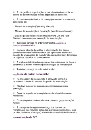 A boa gestão e organização da manutenção deve contar um
acervo de documentação técnica organizada e acessível.

   A documentação técnica de um equipamento é, normalmente,
constituída de:

  Manual de operação (Operating Manual);

  Manual de Manutenção e Reparação (Maintenance Manual);

 Lista de peças de reserva codificada (Parts List and Part
Number). Momento para execução da manutenção.

     Tudo isso começa na ordem de trabalho. A análise e
interpretação dos dados

    Somente através da análise e interpretação dos dados
podemos melhorar a confiabilidade das operações através da
adoção de uma política de manutenção compatível com demanda e
os objetivos traçados no planejamento.

    A análise estatística dos equipamentos e sistemas, de forma a
determinar o melhor momento para execução da manutenção.

   Tudo isso começa na ordem de trabalho.

A gênese da ordem de trabalho
    Na linguagem da manutenção é abreviada por O.T. e
representa o motor do sistema de gestão da manutenção.

   Ela deve fornecer as instruções necessárias para sua
execução;

    Serve de suporte para o registro das tarefas efetivamente
realizadas;

    O correto preenchimento atende e orienta o grupo em ações
futuras;

    É um agente de registro do esforço dos homens de
manutenção, dos recursos aplicados (previstos/despendidos. Mão
de obra, materiais e serviços) e os custos da realização do trabalho.

A constituição da O.T.
 