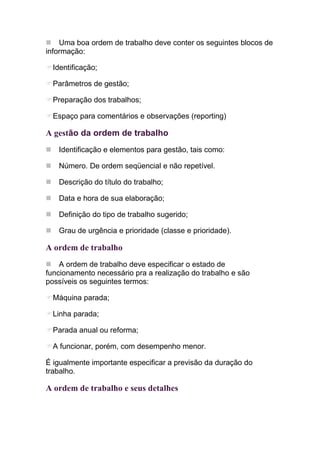 Uma boa ordem de trabalho deve conter os seguintes blocos de
informação:

  Identificação;

  Parâmetros de gestão;

  Preparação dos trabalhos;

  Espaço para comentários e observações (reporting)

A gestão da ordem de trabalho
   Identificação e elementos para gestão, tais como:

   Número. De ordem seqüencial e não repetível.

   Descrição do título do trabalho;

   Data e hora de sua elaboração;

   Definição do tipo de trabalho sugerido;

   Grau de urgência e prioridade (classe e prioridade).

A ordem de trabalho
    A ordem de trabalho deve especificar o estado de
funcionamento necessário pra a realização do trabalho e são
possíveis os seguintes termos:

  Máquina parada;

  Linha parada;

  Parada anual ou reforma;

  A funcionar, porém, com desempenho menor.

É igualmente importante especificar a previsão da duração do
trabalho.

A ordem de trabalho e seus detalhes
 