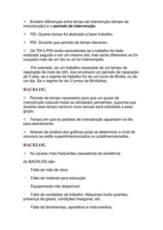 Existem diferenças entre tempo de intervenção (tempo de
manutenção) e o período de intervenção.

   TDI. Quanto tempo foi dedicado a fazer trabalho;

   PDI. Durante que período de tempo decorreu.

    Os TDI e PDI serão coincidentes se o trabalho for todo
realizado seguido e em um mesmo dia, mas serão diferentes se for
ocupado mais de um dia ou se for interrompido.

    Por exemplo, se um trabalho necessitar de um tempo de
reparação de mais de 24h, isso envolverá um período de reparação
de 3 dias, se o regime de trabalho for de um turno de 8h/dia, ou de
um dia. Se o regime for de 3 turnos de 8h/diárias.

BACKLOG
    Período de tempo necessário para que um grupo de
manutenção execute todas as atividades pendentes, supondo que
durante esse tempo nenhum novo serviço será solicitado a esse
grupo.

    Tempo em que os pedidos de manutenção aguardam na fila
para atendimento.

    Através da análise dos gráficos pode se determinar o nível de
recursos se estão superdimensionados ou subdimensionados.

BACKLOG
   As causas mais freqüentes causadoras da existência

do BACKLOG são:

    Falta de mão de obra;

    Falta de material para execução

    Equipamento não disponível;

    Falta de condições de trabalho. Máquinas muito quentes;
presença de gases, condições inseguras, etc.

    Falta de ferramentas, aparelhos e instrumentos;
 