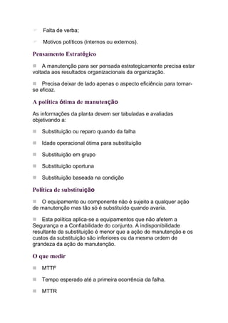 Falta de verba;

    Motivos políticos (internos ou externos).

Pensamento Estratégico
    A manutenção para ser pensada estrategicamente precisa estar
voltada aos resultados organizacionais da organização.

    Precisa deixar de lado apenas o aspecto eficiência para tornar-
se eficaz.

A política ótima de manutenção
As informações da planta devem ser tabuladas e avaliadas
objetivando a:

   Substituição ou reparo quando da falha

   Idade operacional ótima para substituição

   Substituição em grupo

   Substituição oportuna

   Substituição baseada na condição

Política de substituição
   O equipamento ou componente não é sujeito a qualquer ação
de manutenção mas tão só é substituído quando avaria.

    Esta política aplica-se a equipamentos que não afetem a
Segurança e a Confiabilidade do conjunto. A indisponibilidade
resultante da substituição é menor que a ação de manutenção e os
custos da substituição são inferiores ou da mesma ordem de
grandeza da ação de manutenção.

O que medir
   MTTF

   Tempo esperado até a primeira ocorrência da falha.

   MTTR
 