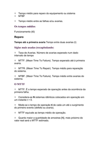Tempo médio para reparo do equipamento ou sistema
   MTBF

   Tempo médio entre as falhas e/ou avarias.

Os tempos médios
Funcionamento (t0)

Reparo
Tempo até a primeira avaria Tempo entre duas avarias (t)

Siglas mais usadas (recapitulando)
    Taxa de Avarias. Número de avarias esperado num dado
intervalo de tempo

   MTTF. (Mean Time To Failure). Tempo esperado até à primeira
avaria.

    MTTR. (Mean Time To Repair). Tempo médio para reparação
do sistema.

    MTBF. (Mean Time To Failure). Tempo médio entre avarias do
sistema.

O MTTF
    MTTF. É o tempo esperado de operação antes da ocorrência da
primeira falha.

   Considera-se N sistemas idênticos colocados em operação em
um instante t = 0.

    Mede-se o tempo de operação ti de cada um até o surgimento
do primeiro evento (defeito ou avaria).

   MTTF equivale ao tempo médio de operação.

    Quanto maior a quantidade de amostras [N], mais próximo do
valor real será o MTTF estimado.
 