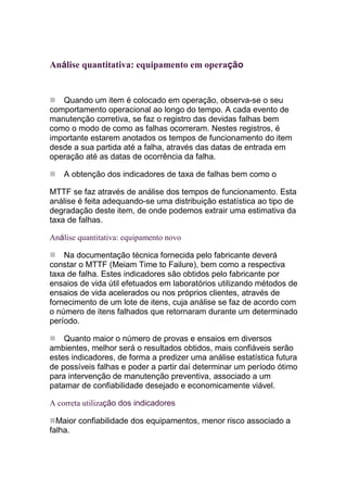 Análise quantitativa: equipamento em operação


   Quando um item é colocado em operação, observa-se o seu
comportamento operacional ao longo do tempo. A cada evento de
manutenção corretiva, se faz o registro das devidas falhas bem
como o modo de como as falhas ocorreram. Nestes registros, é
importante estarem anotados os tempos de funcionamento do item
desde a sua partida até a falha, através das datas de entrada em
operação até as datas de ocorrência da falha.

    A obtenção dos indicadores de taxa de falhas bem como o

MTTF se faz através de análise dos tempos de funcionamento. Esta
análise é feita adequando-se uma distribuição estatística ao tipo de
degradação deste item, de onde podemos extrair uma estimativa da
taxa de falhas.

Análise quantitativa: equipamento novo

    Na documentação técnica fornecida pelo fabricante deverá
constar o MTTF (Meiam Time to Failure), bem como a respectiva
taxa de falha. Estes indicadores são obtidos pelo fabricante por
ensaios de vida útil efetuados em laboratórios utilizando métodos de
ensaios de vida acelerados ou nos próprios clientes, através de
fornecimento de um lote de itens, cuja análise se faz de acordo com
o número de itens falhados que retornaram durante um determinado
período.

    Quanto maior o número de provas e ensaios em diversos
ambientes, melhor será o resultados obtidos, mais confiáveis serão
estes indicadores, de forma a predizer uma análise estatística futura
de possíveis falhas e poder a partir daí determinar um período ótimo
para intervenção de manutenção preventiva, associado a um
patamar de confiabilidade desejado e economicamente viável.

A correta utilização dos indicadores

  Maior confiabilidade dos equipamentos, menor risco associado a
falha.
 