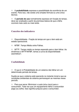 A probabilidade expressa a possibilidade de ocorrência de um
evento. Para isso, não existe uma simples fórmula ou uma única
técnica.

   O período de uso normalmente expresso em função do tempo,
deve ser analisado a partir da premissa básica de que a falha
ocorrerá mais cedo ou mais tarde.



Conceitos dos indicadores


    Disponibilidade - Fração do tempo em que o item está em
estado operacional.

   MTBF. Tempo Médio entre Falhas.

    MTTF. Tempo médio ou tempo esperado para o item falhar. Ao
dividirmos o MTTF/MTBF, temos a curva da disponibilidade
assintótica1.



Confiabilidade


    O que é: é Probabilidade de um sistema não falhar em um
determinado período de tempo.

Supõe-se que o sistema está operando no instante inicial e que as
condições ambientais do sistema permaneçam as mesmas nesse
período.

   Para que serve: Minimizar o custo (e/ou risco) para o
consumidor. Toda vez que um equipamento falha o consumidor
paga (ou sofre). Isso significa prejuízo para o consumidor.
 