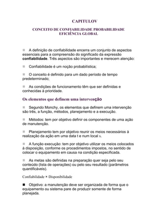 CAPITULOV
      CONCEITO DE CONFIABILIDADE PROBABILIDADE
                 EFICIÊNCIA GLOBAL



   A definição de confiabilidade encerra um conjunto de aspectos
essenciais para a compreensão do significado da expressão
confiabilidade. Três aspectos são importantes e merecem atenção:

    Confiabilidade é um noção probabilística;

    O conceito é definido para um dado período de tempo
predeterminado;

   As condições de funcionamento têm que ser definidas e
conhecidas à prioridade.

Os elementos que definem uma intervenção
   Segundo Monchy, os elementos que definem uma intervenção
são três, a função, métodos, planejamento e a execução.

   Métodos: tem por objetivo definir os componentes de uma ação
de manutenção.

    Planejamento tem por objetivo reunir os meios necessários à
realização da ação em uma data t e num local x.

    A função execução: tem por objetivo utilizar os meios colocados
à disposição, conforme os procedimentos impostos, no sentido de
colocar o equipamento em causa na condição especificada.

   As metas são definidas na preparação quer seja pelo seu
conteúdo (lista de operações) ou pelo seu resultado (parâmetros
quantificáveis).

Confiabilidade × Disponibilidade

    Objetivo: a manutenção deve ser organizada de forma que o
equipamento ou sistema pare de produzir somente de forma
planejada.
 