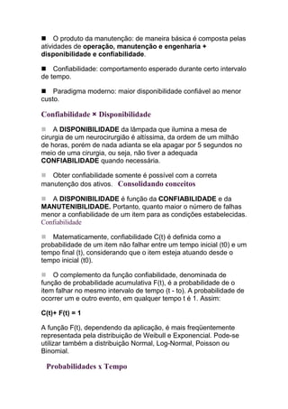 O produto da manutenção: de maneira básica é composta pelas
atividades de operação, manutenção e engenharia +
disponibilidade e confiabilidade.

    Confiabilidade: comportamento esperado durante certo intervalo
de tempo.

    Paradigma moderno: maior disponibilidade confiável ao menor
custo.

Confiabilidade × Disponibilidade
    A DISPONIBILIDADE da lâmpada que ilumina a mesa de
cirurgia de um neurocirurgião é altíssima, da ordem de um milhão
de horas, porém de nada adianta se ela apagar por 5 segundos no
meio de uma cirurgia, ou seja, não tiver a adequada
CONFIABILIDADE quando necessária.

   Obter confiabilidade somente é possível com a correta
manutenção dos ativos. Consolidando conceitos

   A DISPONIBILIDADE é função da CONFIABILIDADE e da
MANUTENIBILIDADE. Portanto, quanto maior o número de falhas
menor a confiabilidade de um item para as condições estabelecidas.
Confiabilidade

    Matematicamente, confiabilidade C(t) é definida como a
probabilidade de um item não falhar entre um tempo inicial (t0) e um
tempo final (t), considerando que o item esteja atuando desde o
tempo inicial (t0).

    O complemento da função confiabilidade, denominada de
função de probabilidade acumulativa F(t), é a probabilidade de o
item falhar no mesmo intervalo de tempo (t - to). A probabilidade de
ocorrer um e outro evento, em qualquer tempo t é 1. Assim:

C(t)+ F(t) = 1

A função F(t), dependendo da aplicação, é mais freqüentemente
representada pela distribuição de Weibull e Exponencial. Pode-se
utilizar também a distribuição Normal, Log-Normal, Poisson ou
Binomial.

 Probabilidades x Tempo
 