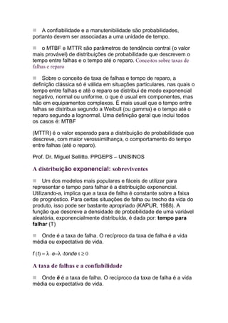 A confiabilidade e a manutenibilidade são probabilidades,
portanto devem ser associadas a uma unidade de tempo.

    o MTBF e MTTR são parâmetros de tendência central (o valor
mais provável) de distribuições de probabilidade que descrevem o
tempo entre falhas e o tempo até o reparo. Conceitos sobre taxas de
falhas e reparo

    Sobre o conceito de taxa de falhas e tempo de reparo, a
definição clássica só é válida em situações particulares, nas quais o
tempo entre falhas e até o reparo se distribui de modo exponencial
negativo, normal ou uniforme, o que é usual em componentes, mas
não em equipamentos complexos. É mais usual que o tempo entre
falhas se distribua segundo a Weibull (ou gamma) e o tempo até o
reparo segundo a lognormal. Uma definição geral que inclui todos
os casos é: MTBF

(MTTR) é o valor esperado para a distribuição de probabilidade que
descreve, com maior verossimilhança, o comportamento do tempo
entre falhas (até o reparo).

Prof. Dr. Miguel Sellitto. PPGEPS – UNISINOS

A distribuição exponencial: sobreviventes
     Um dos modelos mais populares e fáceis de utilizar para
representar o tempo para falhar é a distribuição exponencial.
Utilizando-a, implica que a taxa de falha é constante sobre a faixa
de prognóstico. Para certas situações de falha ou trecho da vida do
produto, isso pode ser bastante apropriado (KAPUR, 1988). A
função que descreve a densidade de probabilidade de uma variável
aleatória, exponencialmente distribuída, é dada por: tempo para
falhar (T)

   Onde é a taxa de falha. O recíproco da taxa de falha é a vida
média ou expectativa de vida.

f (t) = λ ⋅e−λ ⋅tonde t ≥ 0

A taxa de falhas e a confiabilidade
   Onde ë é a taxa de falha. O recíproco da taxa de falha é a vida
média ou expectativa de vida.
 
