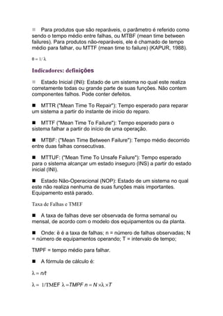 Para produtos que são reparáveis, o parâmetro é referido como
sendo o tempo médio entre falhas, ou MTBF (mean time between
failures). Para produtos não-reparáveis, ele é chamado de tempo
médio para falhar, ou MTTF (mean time to failure) (KAPUR, 1988).

θ = 1/ λ

Indicadores: definições
    Estado Inicial (INI): Estado de um sistema no qual este realiza
corretamente todas ou grande parte de suas funções. Não contem
componentes falhos. Pode conter defeitos.

   MTTR ("Mean Time To Repair"): Tempo esperado para reparar
um sistema a partir do instante de início do reparo.

    MTTF ("Mean Time To Failure"): Tempo esperado para o
sistema falhar a partir do início de uma operação.

    MTBF: ("Mean Time Between Failure"): Tempo médio decorrido
entre duas falhas consecutivas.

     MTTUF: ("Mean Time To Unsafe Failure"): Tempo esperado
para o sistema alcançar um estado inseguro (INS) a partir do estado
inicial (INI).

    Estado Não-Operacional (NOP): Estado de um sistema no qual
este não realiza nenhuma de suas funções mais importantes.
Equipamento está parado.

Taxa de Falhas e TMEF

   A taxa de falhas deve ser observada de forma semanal ou
mensal, de acordo com o modelo dos equipamentos ou da planta.

    Onde: ë é a taxa de falhas; n = número de falhas observadas; N
= número de equipamentos operando; T = intervalo de tempo;

TMPF = tempo médio para falhar.

     A fórmula de cálculo é:

λ = n/t

λ = 1/ΤΜEF λ =TMPF n = N ×λ ×T
 