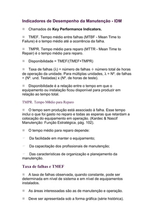 Indicadores de Desempenho da Manutenção - IDM
   Chamados de Key Performance Indicators.

    TMEF. Tempo médio entre falhas (MTBF - Mean Time to
Failure) é o tempo médio até a ocorrência da falha.

   TMPR. Tempo médio para reparo (MTTR - Mean Time to
Repair) é o tempo médio para reparo.

   Disponibilidade = TMEF/(TMEF+TMPR)

    Taxa de falhas (λ) = número de falhas ÷ número total de horas
de operação da unidade. Para múltiplas unidades, λ = Nº. de falhas
÷ (Nº. und. Testadas) x (Nº. de horas de teste).

    Disponibilidade é a relação entre o tempo em que o
equipamento ou instalação ficou disponível para produzir em
relação ao tempo total.

TMPR. Tempo Médio para Reparo

    O tempo sem produção está associado à falha. Esse tempo
inclui o que foi gasto no reparo e todas as esperas que retardam a
colocação do equipamento em operação. (Kardec & Nascif
Manutenção: Função Estratégica, pág. 102).

   O tempo médio para reparo depende:

    Da facilidade em manter o equipamento;

    Da capacitação dos profissionais de manutenção;

   Das características de organização e planejamento da
manutenção.

Taxa de falhas e TMEF
    A taxa de falhas observada, quando constante, pode ser
determinada em nível de sistema e em nível de equipamentos
instalados.

   As áreas interessadas são as de manutenção e operação.

   Deve ser apresentada sob a forma gráfica (série histórica).
 