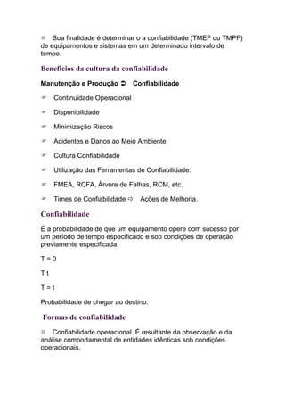Sua finalidade é determinar o a confiabilidade (TMEF ou TMPF)
de equipamentos e sistemas em um determinado intervalo de
tempo.

Benefícios da cultura da confiabilidade
Manutenção e Produção           Confiabilidade

     Continuidade Operacional

     Disponibilidade

     Minimização Riscos

     Acidentes e Danos ao Meio Ambiente

     Cultura Confiabilidade

     Utilização das Ferramentas de Confiabilidade:

     FMEA, RCFA, Árvore de Falhas, RCM, etc.

     Times de Confiabilidade      Ações de Melhoria.

Confiabilidade
É a probabilidade de que um equipamento opere com sucesso por
um período de tempo especificado e sob condições de operação
previamente especificada.

T=0

Tt

T=t

Probabilidade de chegar ao destino.

Formas de confiabilidade
   Confiabilidade operacional. É resultante da observação e da
análise comportamental de entidades idênticas sob condições
operacionais.
 