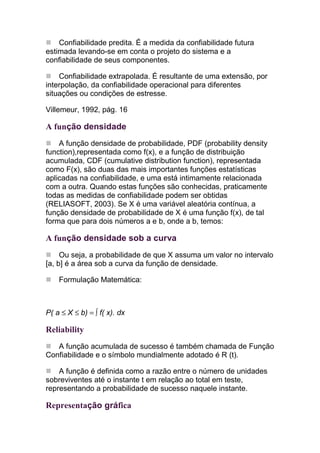 Confiabilidade predita. É a medida da confiabilidade futura
estimada levando-se em conta o projeto do sistema e a
confiabilidade de seus componentes.

    Confiabilidade extrapolada. É resultante de uma extensão, por
interpolação, da confiabilidade operacional para diferentes
situações ou condições de estresse.

Villemeur, 1992, pág. 16

A função densidade
    A função densidade de probabilidade, PDF (probability density
function),representada como f(x), e a função de distribuição
acumulada, CDF (cumulative distribution function), representada
como F(x), são duas das mais importantes funções estatísticas
aplicadas na confiabilidade, e uma está intimamente relacionada
com a outra. Quando estas funções são conhecidas, praticamente
todas as medidas de confiabilidade podem ser obtidas
(RELIASOFT, 2003). Se X é uma variável aleatória contínua, a
função densidade de probabilidade de X é uma função f(x), de tal
forma que para dois números a e b, onde a b, temos:

A função densidade sob a curva
     Ou seja, a probabilidade de que X assuma um valor no intervalo
[a, b] é a área sob a curva da função de densidade.

    Formulação Matemática:



P( a ≤ X ≤ b) = ∫ f( x). dx

Reliability
   A função acumulada de sucesso é também chamada de Função
Confiabilidade e o símbolo mundialmente adotado é R (t).

    A função é definida como a razão entre o número de unidades
sobreviventes até o instante t em relação ao total em teste,
representando a probabilidade de sucesso naquele instante.

Representação gráfica
 