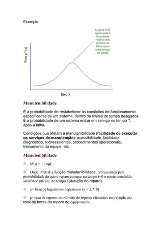 Exemplo:




Manutenibilidade
É a probabilidade de restabelecer as condições de funcionamento
especificadas de um sistema, dentro de limites de tempo desejados.
É a probabilidade de um sistema entrar em serviço no tempo T.
após a falha.

Condições que afetam a manutenibilidade (facilidade de executar
os serviços de manutenção): acessibilidade, facilidade
diagnóstico, sobressalentes, procedimentos operacionais,
treinamento da equipe, etc.

Manutenibilidade
    M(t) = 1 - eµt

     Onde: M(t) é a função manutenibilidade, representada pela
probabilidade de que o reparo comece no tempo t=0 e esteja concluído,
satisfatoriamente, no tempo t (duração do reparo).

    e= base de logaritmos neperianos (e = 2,718).

    µ=taxa de reparos ou número de reparos efetuados em relação ao
total de horas de reparo do equipamento.
 