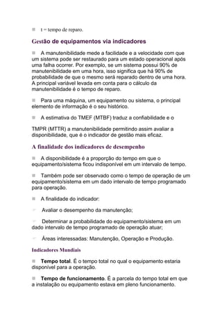t = tempo de reparo.

Gestão de equipamentos via indicadores
    A manutenibilidade mede a facilidade e a velocidade com que
um sistema pode ser restaurado para um estado operacional após
uma falha ocorrer. Por exemplo, se um sistema possui 90% de
manutenibilidade em uma hora, isso significa que há 90% de
probabilidade de que o mesmo será reparado dentro de uma hora.
A principal variável levada em conta para o cálculo da
manutenibilidade é o tempo de reparo.

   Para uma máquina, um equipamento ou sistema, o principal
elemento de informação é o seu histórico.

   A estimativa do TMEF (MTBF) traduz a confiabilidade e o

TMPR (MTTR) a manutenibilidade permitindo assim avaliar a
disponibilidade, que é o indicador de gestão mais eficaz.

A finalidade dos indicadores de desempenho
   A disponibilidade é a proporção do tempo em que o
equipamento/sistema ficou indisponível em um intervalo de tempo.

    Também pode ser observado como o tempo de operação de um
equipamento/sistema em um dado intervalo de tempo programado
para operação.

   A finalidade do indicador:

    Avaliar o desempenho da manutenção;

   Determinar a probabilidade do equipamento/sistema em um
dado intervalo de tempo programado de operação atuar;

    Áreas interessadas: Manutenção, Operação e Produção.

Indicadores Mundiais

    Tempo total. É o tempo total no qual o equipamento estaria
disponível para a operação.

    Tempo de funcionamento. É a parcela do tempo total em que
a instalação ou equipamento estava em pleno funcionamento.
 
